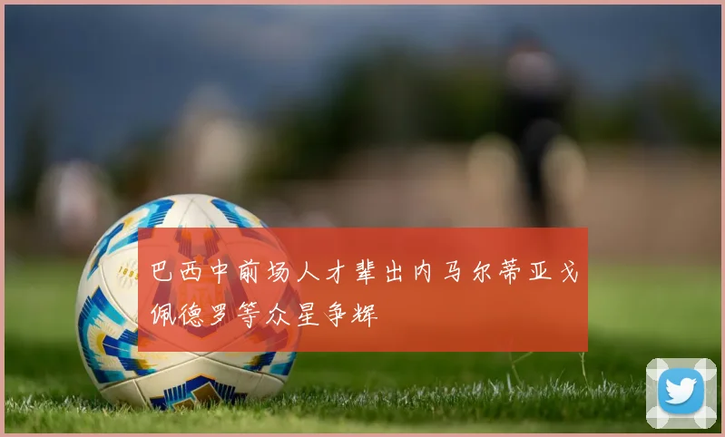 巴西中前场人才辈出内马尔蒂亚戈佩德罗等众星争辉