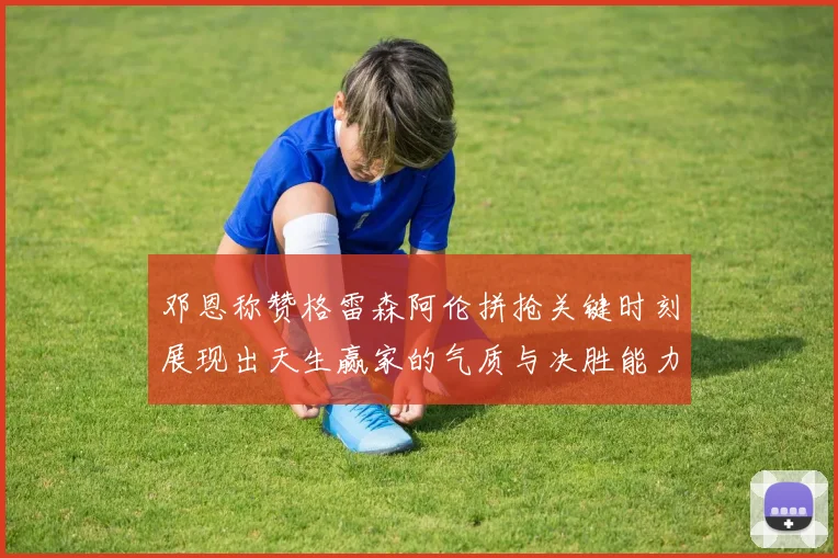 邓恩称赞格雷森阿伦拼抢关键时刻展现出天生赢家的气质与决胜能力
