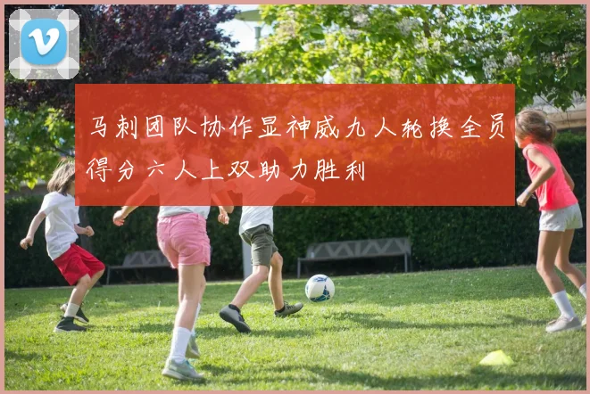 马刺团队协作显神威九人轮换全员得分六人上双助力胜利