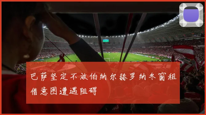 巴萨坚定不放伯纳尔赫罗纳冬窗租借意图遭遇阻碍