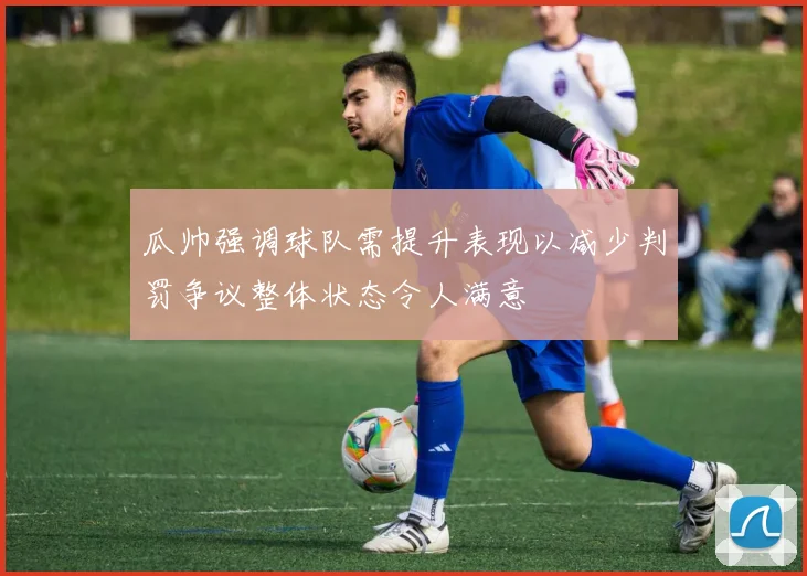 瓜帅强调球队需提升表现以减少判罚争议整体状态令人满意
