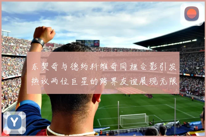 东契奇与德约科维奇同框合影引发热议两位巨星的跨界友谊展现无限魅力