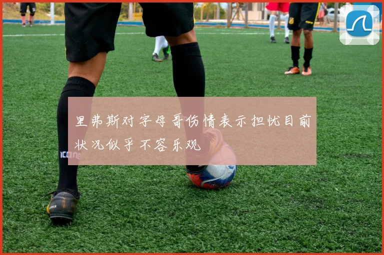 里弗斯对字母哥伤情表示担忧目前状况似乎不容乐观