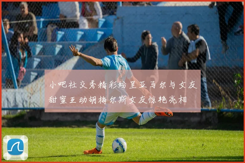 小吧社交秀精彩纷呈亚马尔与女友甜蜜互动胡梅尔斯女友惊艳亮相