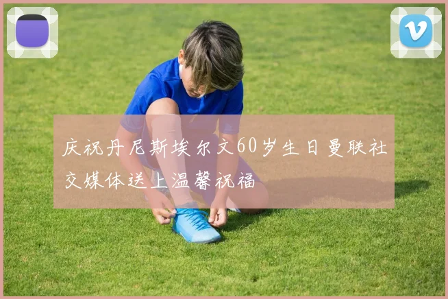 庆祝丹尼斯埃尔文60岁生日曼联社交媒体送上温馨祝福