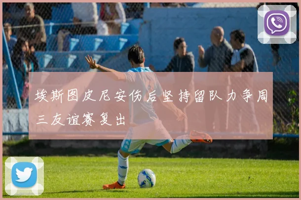 埃斯图皮尼安伤后坚持留队力争周三友谊赛复出
