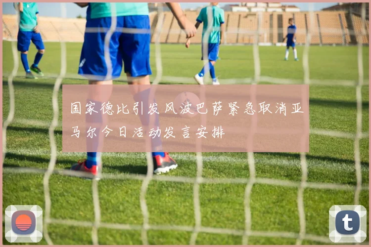 国家德比引发风波巴萨紧急取消亚马尔今日活动发言安排