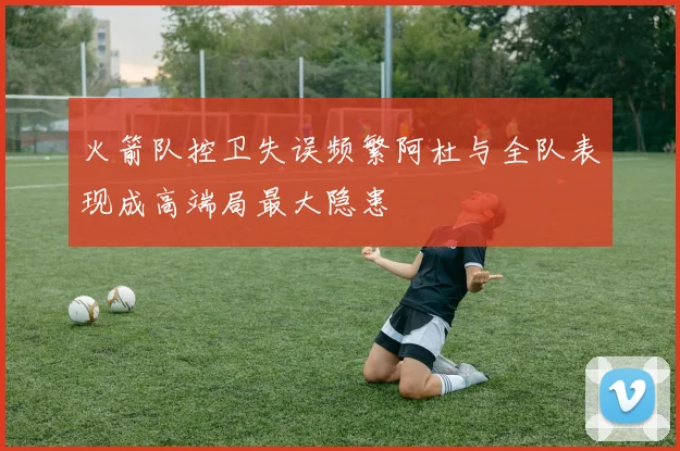 火箭队控卫失误频繁阿杜与全队表现成高端局最大隐患