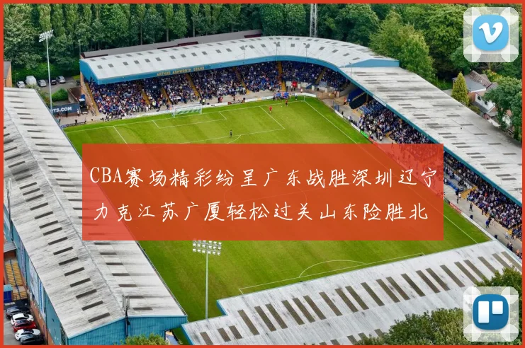 CBA赛场精彩纷呈广东战胜深圳辽宁力克江苏广厦轻松过关山东险胜北京