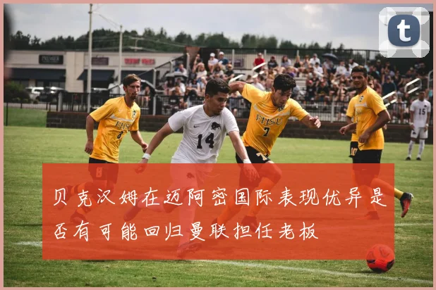 贝克汉姆在迈阿密国际表现优异是否有可能回归曼联担任老板