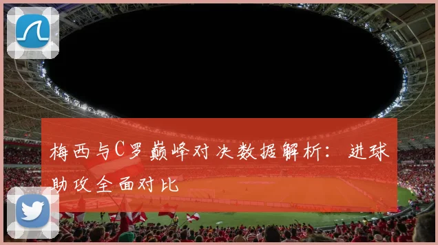 梅西与C罗巅峰对决数据解析：进球助攻全面对比