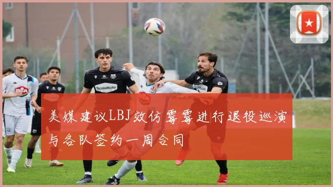 美媒建议LBJ效仿霉霉进行退役巡演与各队签约一周合同