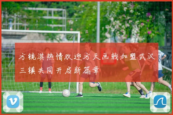 方镜淇热情欢迎方天画戟加盟武汉三镇共同开启新篇章