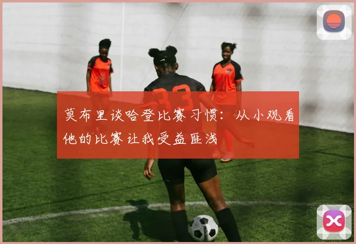 莫布里谈哈登比赛习惯：从小观看他的比赛让我受益匪浅