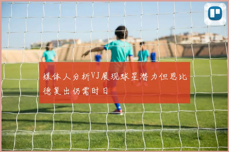 媒体人分析VJ展现球星潜力但恩比德复出仍需时日