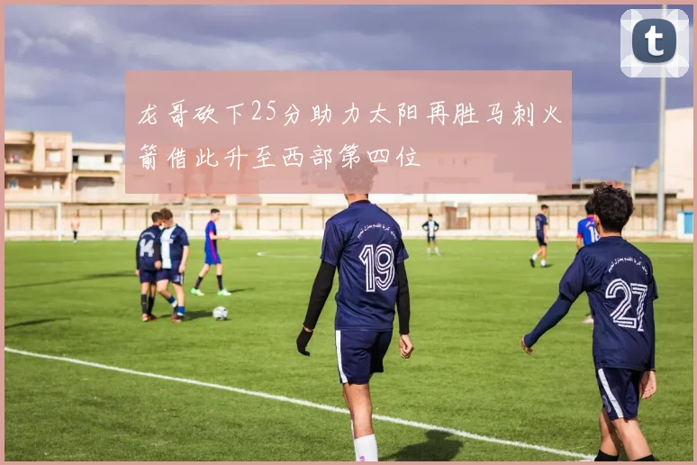 龙哥砍下25分助力太阳再胜马刺火箭借此升至西部第四位