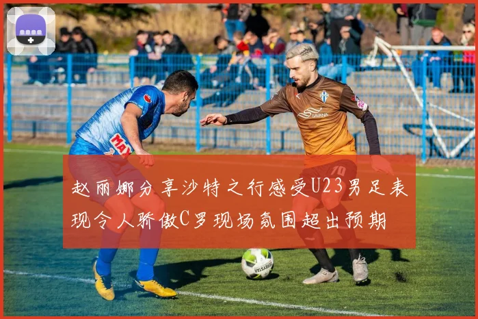赵丽娜分享沙特之行感受U23男足表现令人骄傲C罗现场氛围超出预期