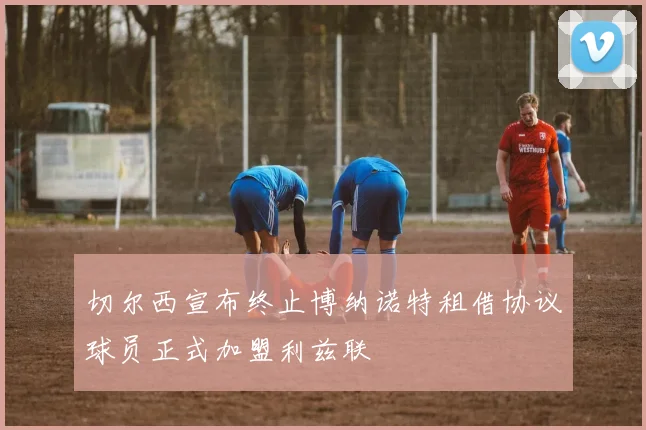 切尔西宣布终止博纳诺特租借协议球员正式加盟利兹联