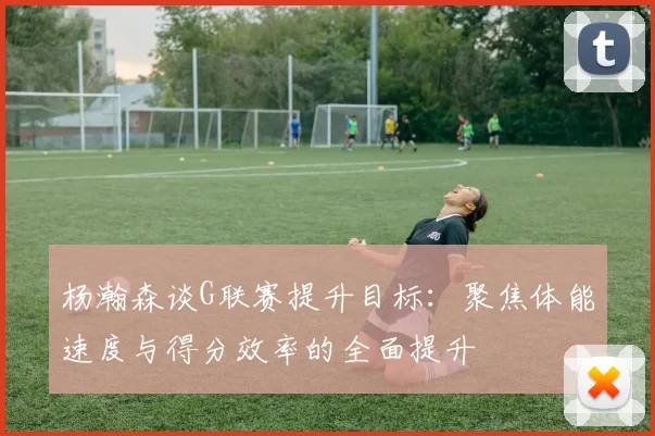 杨瀚森谈G联赛提升目标：聚焦体能速度与得分效率的全面提升