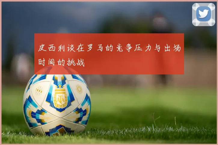 皮西利谈在罗马的竞争压力与出场时间的挑战