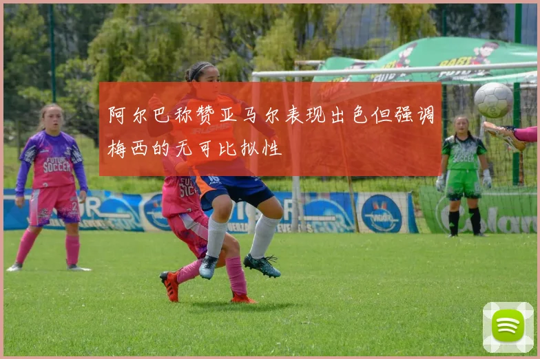 阿尔巴称赞亚马尔表现出色但强调梅西的无可比拟性