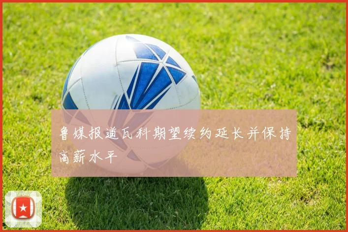 鲁媒报道瓦科期望续约延长并保持高薪水平