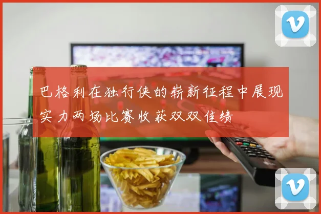 巴格利在独行侠的崭新征程中展现实力两场比赛收获双双佳绩