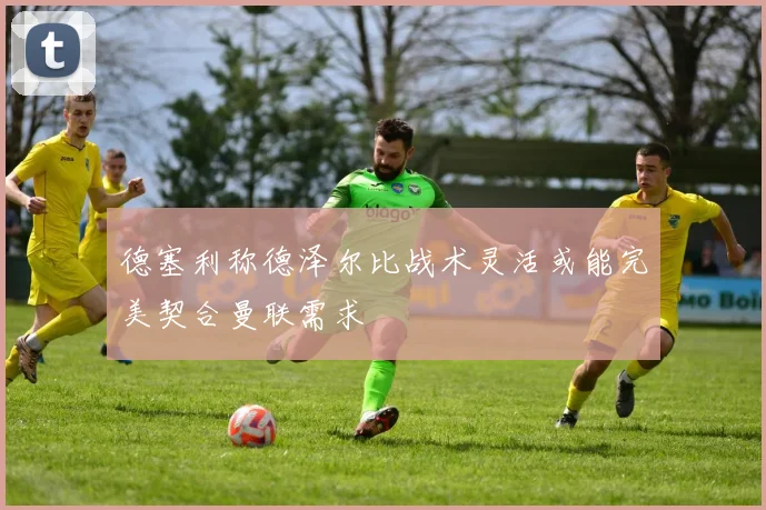 德塞利称德泽尔比战术灵活或能完美契合曼联需求