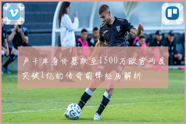 卢卡库身价暴跌至1500万欧曾两度突破1亿的传奇前锋经历解析