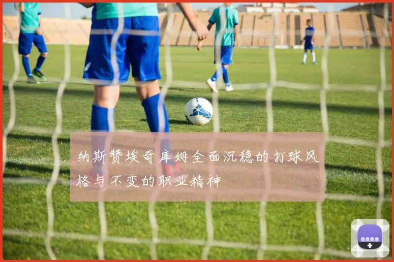 纳斯赞埃奇库姆全面沉稳的打球风格与不变的职业精神