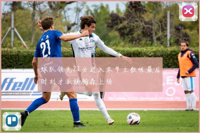 球队领先21分进入末节主教练最后时刻才派杨瀚森上场