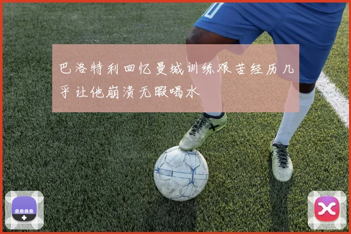 巴洛特利回忆曼城训练艰苦经历几乎让他崩溃无暇喝水