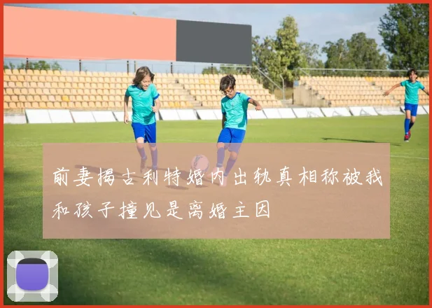 前妻揭古利特婚内出轨真相称被我和孩子撞见是离婚主因