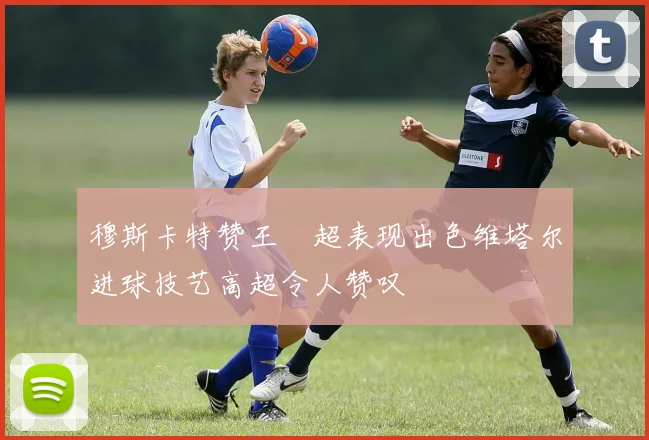 穆斯卡特赞王燊超表现出色维塔尔进球技艺高超令人赞叹