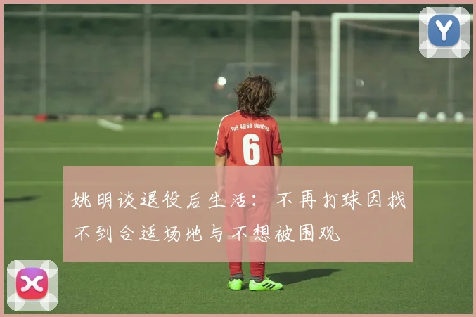 姚明谈退役后生活：不再打球因找不到合适场地与不想被围观
