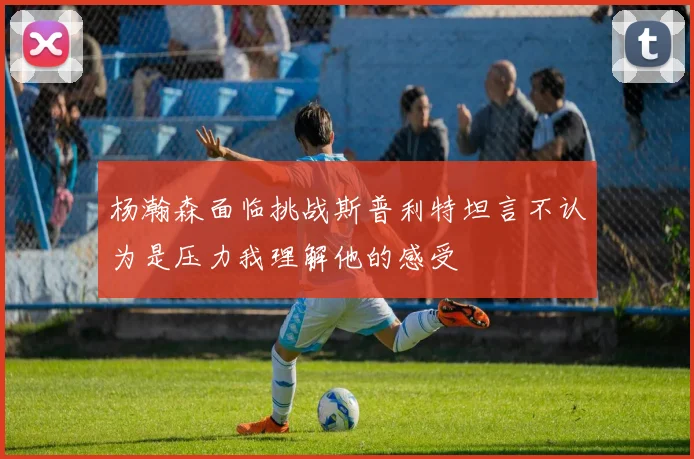 杨瀚森面临挑战斯普利特坦言不认为是压力我理解他的感受