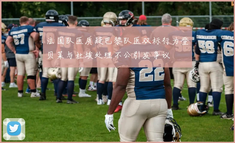法国队医质疑巴黎队医双标行为登贝莱与杜埃处理不公引发争议
